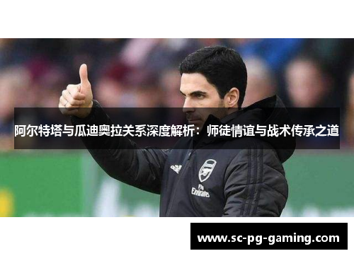 阿尔特塔与瓜迪奥拉关系深度解析：师徒情谊与战术传承之道