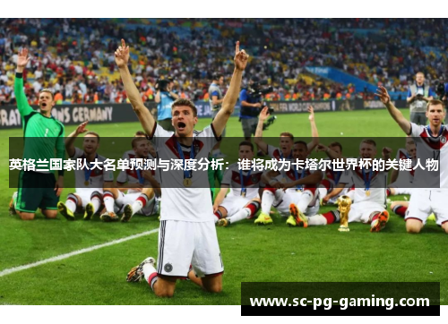 英格兰国家队大名单预测与深度分析：谁将成为卡塔尔世界杯的关键人物